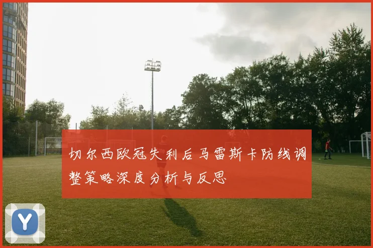 切尔西欧冠失利后马雷斯卡防线调整策略深度分析与反思