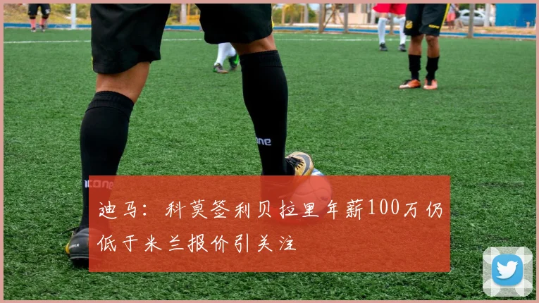 迪马：科莫签利贝拉里年薪100万仍低于米兰报价引关注