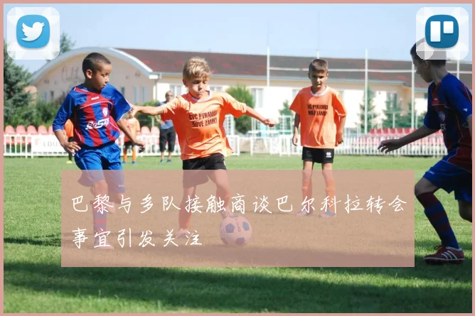 巴黎与多队接触商谈巴尔科拉转会事宜引发关注
