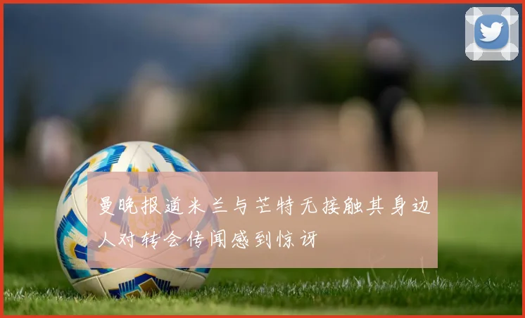 曼晚报道米兰与芒特无接触其身边人对转会传闻感到惊讶