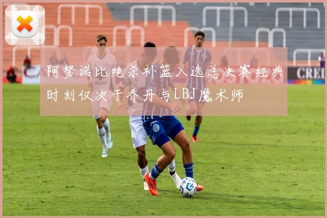 阿努诺比绝杀补篮入选总决赛经典时刻仅次于乔丹与LBJ魔术师