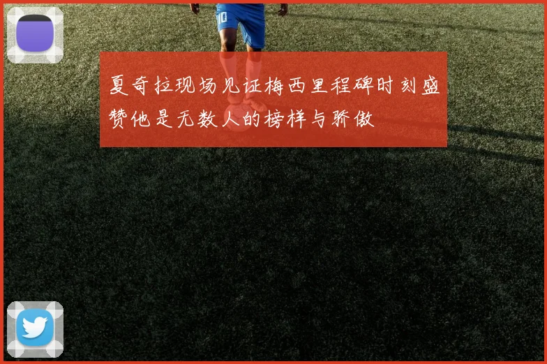 夏奇拉现场见证梅西里程碑时刻盛赞他是无数人的榜样与骄傲