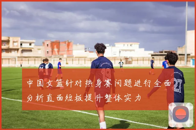 中国女篮针对热身赛问题进行全面分析直面短板提升整体实力
