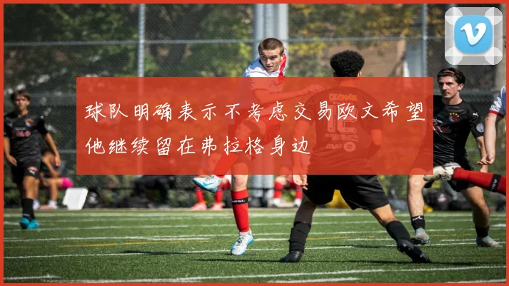 球队明确表示不考虑交易欧文希望他继续留在弗拉格身边