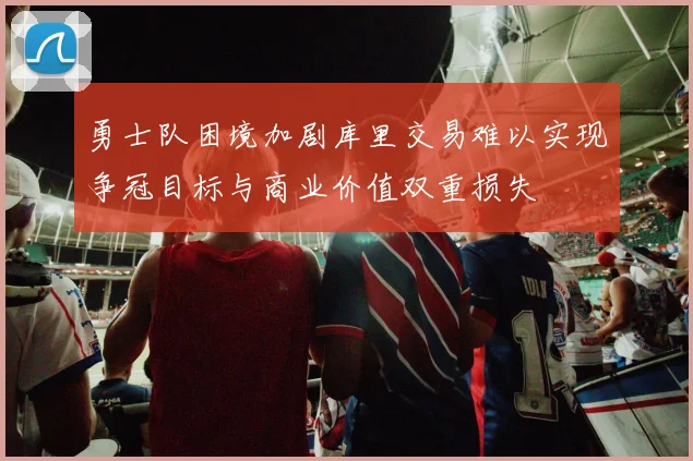 勇士队困境加剧库里交易难以实现争冠目标与商业价值双重损失