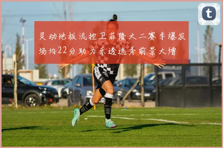 灵动地板流控卫菲隆大二赛季爆发场均22分助力乐透选秀前景大增