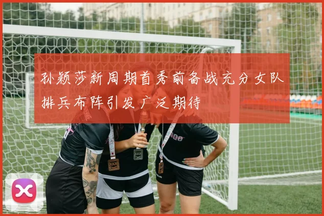 孙颖莎新周期首秀前备战充分女队排兵布阵引发广泛期待