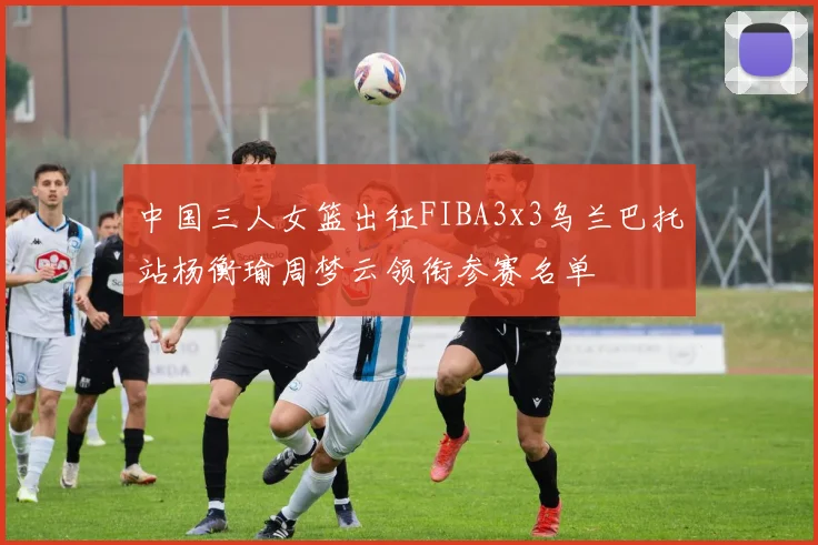 中国三人女篮出征FIBA3x3乌兰巴托站杨衡瑜周梦云领衔参赛名单