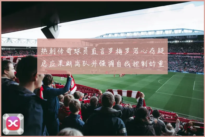 热刺传奇球员直言罗梅罗若心存疑虑应果断离队并强调自我控制的重要性