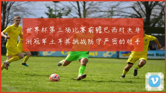 世界杯第三场比赛前瞻巴西对决非洲冠军土耳其挑战防守严密的对手
