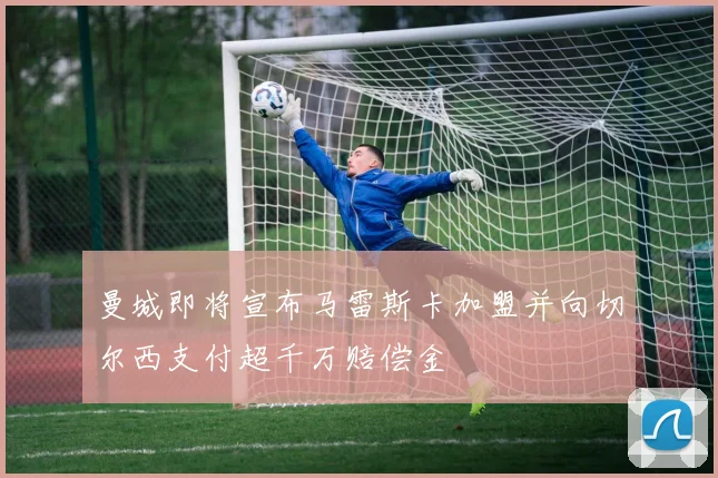 曼城即将宣布马雷斯卡加盟并向切尔西支付超千万赔偿金